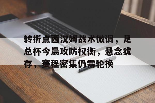 转折点西汉姆战术微调，足总杯今晨攻防权衡，悬念犹存，赛程密集仍需轮换的简单介绍